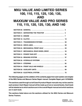 87659935 3/07
Replaces 87520755
© 2007 CNH America LLC
Printed In U.S.A.
MXU VALUE AND LIMITED SERIES
100, 110, 115, 125, 130, 135,
AND
MAXXUM VALUE AND PRO SERIES
110, 115, 120, 125, 130, AND 140
SECTION 00 - GENERAL 3. . . . . . . . . . . . . . . . . . . . . . . . . . . . . . . . . . . . . . . . . . . .
SECTION 01 - SEPARATING THE TRACTOR 3. . . . . . . . . . . . . . . . . . . . . . . . . .
SECTION 10 - ENGINE 7. . . . . . . . . . . . . . . . . . . . . . . . . . . . . . . . . . . . . . . . . . . . . .
SECTION 18 - CLUTCH 19. . . . . . . . . . . . . . . . . . . . . . . . . . . . . . . . . . . . . . . . . . . . . .
SECTION 21 - TRANSMISSION SYSTEMS 20. . . . . . . . . . . . . . . . . . . . . . . . . . . . .
SECTION 23 - DRIVE LINES 28. . . . . . . . . . . . . . . . . . . . . . . . . . . . . . . . . . . . . . . . . .
SECTION 25 - MECHANICAL FRONT AXLE 29. . . . . . . . . . . . . . . . . . . . . . . . . . .
SECTION 27 - MECHANICAL REAR WHEEL DRIVE 33. . . . . . . . . . . . . . . . . . . .
SECTION 31 - POWER TAKE-OFF 35. . . . . . . . . . . . . . . . . . . . . . . . . . . . . . . . . . . .
SECTION 33 - BRAKING SYSTEM 37. . . . . . . . . . . . . . . . . . . . . . . . . . . . . . . . . . . .
SECTION 35 - HYDRAULIC SYSTEMS 41. . . . . . . . . . . . . . . . . . . . . . . . . . . . . . . .
SECTION 41 - STEERING 65. . . . . . . . . . . . . . . . . . . . . . . . . . . . . . . . . . . . . . . . . . .
SECTION 44 - FRONT AXLE AND WHEELS 68. . . . . . . . . . . . . . . . . . . . . . . . . . .
SECTION 50 - AUXILIARY UNITS 69. . . . . . . . . . . . . . . . . . . . . . . . . . . . . . . . . . . . .
SECTION 55 - ELECTRICAL SYSTEM 72. . . . . . . . . . . . . . . . . . . . . . . . . . . . . . . . .
The following pages are the collation of the contents pages from each section and chapter
of the MXU Series and Maxxum Series Repair manual. Complete Repair part # 87659930.
The sections used through out all Case IH product Repair manuals may not be used for
each product. Each Repair manual will be made up of one or several books. Each book
will be labeled as to which sections are in the overall Repair manual and which sections
are in each book.
The sections listed above are the sections utilized for the MXU Series and Maxxum
Series Tractors.
 