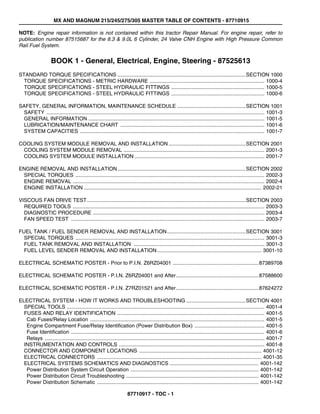 MX AND MAGNUM 215/245/275/305 MASTER TABLE OF CONTENTS - 87710915
87710917 - TOC - 1
NOTE: Engine repair information is not contained within this tractor Repair Manual. For engine repair, refer to
publication number 87515687 for the 8.3 & 9.0L 6 Cylinder, 24 Valve CNH Engine with High Pressure Common
Rail Fuel System.
BOOK 1 - General, Electrical, Engine, Steering - 87525613
STANDARD TORQUE SPECIFICATIONS ........................................................................................SECTION 1000
TORQUE SPECIFICATIONS - METRIC HARDWARE ............................................................................... 1000-4
TORQUE SPECIFICATIONS - STEEL HYDRAULIC FITTINGS ................................................................ 1000-5
TORQUE SPECIFICATIONS - STEEL HYDRAULIC FITTINGS ................................................................ 1000-6
SAFETY, GENERAL INFORMATION, MAINTENANCE SCHEDULE ...............................................SECTION 1001
SAFETY ...................................................................................................................................................... 1001-3
GENERAL INFORMATION ......................................................................................................................... 1001-5
LUBRICATION/MAINTENANCE CHART ................................................................................................... 1001-6
SYSTEM CAPACITIES ............................................................................................................................... 1001-7
COOLING SYSTEM MODULE REMOVAL AND INSTALLATION.....................................................SECTION 2001
COOLING SYSTEM MODULE REMOVAL ................................................................................................. 2001-3
COOLING SYSTEM MODULE INSTALLATION ......................................................................................... 2001-7
ENGINE REMOVAL AND INSTALLATION........................................................................................SECTION 2002
SPECIAL TORQUES .................................................................................................................................. 2002-3
ENGINE REMOVAL .................................................................................................................................... 2002-4
ENGINE INSTALLATION .......................................................................................................................... 2002-21
VISCOUS FAN DRIVE TEST.............................................................................................................SECTION 2003
REQUIRED TOOLS .................................................................................................................................... 2003-3
DIAGNOSTIC PROCEDURE ...................................................................................................................... 2003-4
FAN SPEED TEST ..................................................................................................................................... 2003-7
FUEL TANK / FUEL SENDER REMOVAL AND INSTALLATION......................................................SECTION 3001
SPECIAL TORQUES .................................................................................................................................. 3001-3
FUEL TANK REMOVAL AND INSTALLATION .......................................................................................... 3001-3
FUEL LEVEL SENDER REMOVAL AND INSTALLATION........................................................................ 3001-10
ELECTRICAL SCHEMATIC POSTER - Prior to P.I.N. Z6RZ04001 ...........................................................87389708
ELECTRICAL SCHEMATIC POSTER - P.I.N. Z6RZ04001 and After.........................................................87588600
ELECTRICAL SCHEMATIC POSTER - P.I.N. Z7RZ01521 and After.........................................................87624272
ELECTRICAL SYSTEM - HOW IT WORKS AND TROUBLESHOOTING.........................................SECTION 4001
SPECIAL TOOLS ........................................................................................................................................ 4001-4
FUSES AND RELAY IDENTIFICATION ..................................................................................................... 4001-5
Cab Fuses/Relay Location ........................................................................................................................ 4001-5
Engine Compartment Fuse/Relay Identification (Power Distribution Box) ................................................ 4001-5
Fuse Identification ..................................................................................................................................... 4001-6
Relays ....................................................................................................................................................... 4001-7
INSTRUMENTATION AND CONTROLS .................................................................................................... 4001-8
CONNECTOR AND COMPONENT LOCATIONS .................................................................................... 4001-12
ELECTRICAL CONNECTORS ................................................................................................................. 4001-35
ELECTRICAL SYSTEMS SCHEMATICS AND DIAGNOSTICS ............................................................. 4001-142
Power Distribution System Circuit Operation ........................................................................................ 4001-142
Power Distribution Circuit Troubleshooting ........................................................................................... 4001-142
Power Distribution Schematic ............................................................................................................... 4001-142
 