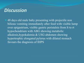 Discussion
 48 days old male baby presenting with projectile non
bilious vomiting immediately after feed with visible lump
over epigastrium, visible gastric peristalsis from lt to rt
hypochondrium with ABG showing metabolic
alkalosis,hypokalemia & USG abdomen showing
hypertrophic elongated pylorus with dilated stomach
favours the diagnosis of IHPS
 