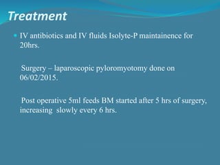 Treatment
 IV antibiotics and IV fluids Isolyte-P maintainence for
20hrs.
Surgery – laparoscopic pyloromyotomy done on
06/02/2015.
Post operative 5ml feeds BM started after 5 hrs of surgery,
increasing slowly every 6 hrs.
 