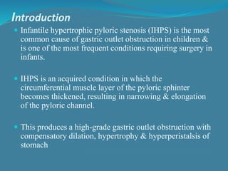 Introduction
 Infantile hypertrophic pyloric stenosis (IHPS) is the most
common cause of gastric outlet obstruction in children &
is one of the most frequent conditions requiring surgery in
infants.
 IHPS is an acquired condition in which the
circumferential muscle layer of the pyloric sphinter
becomes thickened, resulting in narrowing & elongation
of the pyloric channel.
 This produces a high-grade gastric outlet obstruction with
compensatory dilation, hypertrophy & hyperperistalsis of
stomach
 