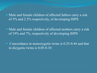  Male and female children of affected fathers carry a risk
of 5% and 2.5% respectively, of developing IHPS
 Male and female children of affected mothers carry a risk
of 19% and 7%, respectively of developing IHPS
 Concordance in monozygotic twins is 0.25-0.44 and that
in dizygotic twins is 0.05-0.10
 