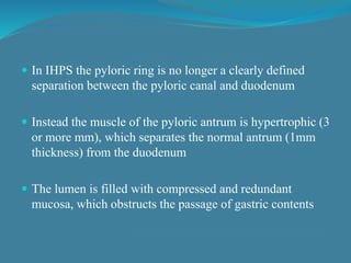  In IHPS the pyloric ring is no longer a clearly defined
separation between the pyloric canal and duodenum
 Instead the muscle of the pyloric antrum is hypertrophic (3
or more mm), which separates the normal antrum (1mm
thickness) from the duodenum
 The lumen is filled with compressed and redundant
mucosa, which obstructs the passage of gastric contents
 