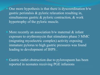  One more hypothesis is that there is dyscoordination b/w
gastric peristalsis & pyloric relaxation resulting in,
simultaneous gastric & pyloric contraction, & work
hypertrophy of the pyloric muscle.
 More recently an association b/w maternal & infant
exposure to erythromycin that stimulates phase 3 MMC
(migrating myoelectric complex) activity exposing
immature pylorus to high gastric pressures was found
leading to development of IHPS .
 Gastric outlet obstruction due to pylorospasm has been
reported in neonates receiving PGE infusions
 
