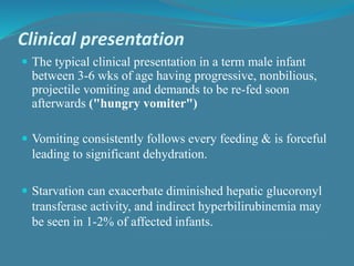 Clinical presentation
 The typical clinical presentation in a term male infant
between 3-6 wks of age having progressive, nonbilious,
projectile vomiting and demands to be re-fed soon
afterwards ("hungry vomiter")
 Vomiting consistently follows every feeding & is forceful
leading to significant dehydration.
 Starvation can exacerbate diminished hepatic glucoronyl
transferase activity, and indirect hyperbilirubinemia may
be seen in 1-2% of affected infants.
 