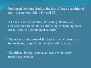  Prolonged vomiting leads to the loss of large quantities of
gastric secretions rich in H+ and Cl- .
 As a result of dehydration, the kidney attempts to
conserve Na+ to maintain volume, by exchanging them
for K+ and H+ (paradoxical aciduria).
 The net result is a loss of H+ and K+, which results in
hypokalemic, hypochloremic metabolic alkalosis.
 Significant hypoglycemia can occur which may
precipitate seizures
 