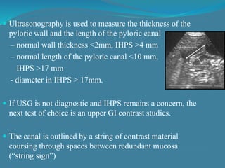  Ultrasonography is used to measure the thickness of the
pyloric wall and the length of the pyloric canal
– normal wall thickness <2mm, IHPS >4 mm
– normal length of the pyloric canal <10 mm,
IHPS >17 mm
- diameter in IHPS > 17mm.
 If USG is not diagnostic and IHPS remains a concern, the
next test of choice is an upper GI contrast studies.
 The canal is outlined by a string of contrast material
coursing through spaces between redundant mucosa
(“string sign”)
 