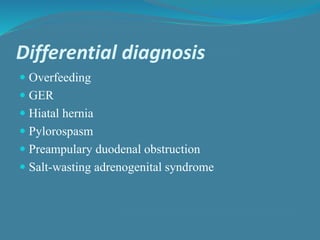 Differential diagnosis
 Overfeeding
 GER
 Hiatal hernia
 Pylorospasm
 Preampulary duodenal obstruction
 Salt-wasting adrenogenital syndrome
 