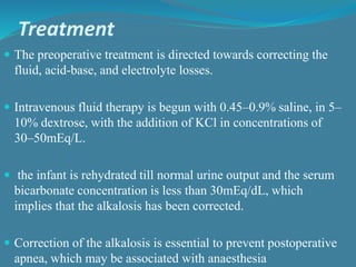 Treatment
 The preoperative treatment is directed towards correcting the
fluid, acid-base, and electrolyte losses.
 Intravenous fluid therapy is begun with 0.45–0.9% saline, in 5–
10% dextrose, with the addition of KCl in concentrations of
30–50mEq/L.
 the infant is rehydrated till normal urine output and the serum
bicarbonate concentration is less than 30mEq/dL, which
implies that the alkalosis has been corrected.
 Correction of the alkalosis is essential to prevent postoperative
apnea, which may be associated with anaesthesia
 