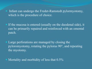  Infant can undergo the Fredet-Ramstedt pylormyotomy,
which is the procedure of choice.
 If the mucosa is entered (usually on the duodenal side), it
can be primarily repaired and reinforced with an omental
patch.
 Large perforations are managed by closing the
pyloromyotomy, rotating the pylorus 90°, and repeating
the myotomy.
 Mortality and morbidity of less that 0.5%
 