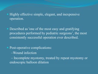  Highly effective simple, elegant, and inexpensive
operation.
 Described as 'one of the most easy and gratifying
procedures performed by pediatric surgeons’, the most
consistently successful operation ever described.
 Post-operative complications:
–Wound infection
– Incomplete myotomy, treated by repeat myotomy or
endoscopic balloon dilation
 