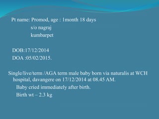 Pt name: Promod, age : 1month 18 days
s/o nagraj
kumbarpet
DOB:17/12/2014
DOA :05/02/2015.
Single/live/term /AGA term male baby born via naturalis at WCH
hospital, davangere on 17/12/2014 at 08.45 AM.
Baby cried immediately after birth.
Birth wt – 2.3 kg
 