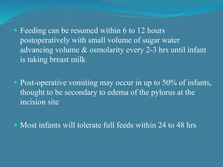  Feeding can be resumed within 6 to 12 hours
postoperatively with small volume of sugar water
advancing volume & osmolarity every 2-3 hrs until infant
is taking breast milk
 Post-operative vomiting may occur in up to 50% of infants,
thought to be secondary to edema of the pylorus at the
incision site
 Most infants will tolerate full feeds within 24 to 48 hrs
 