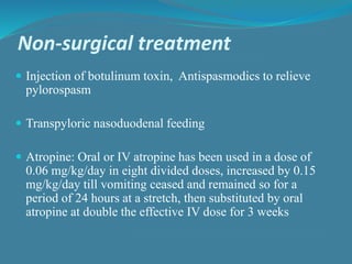Non-surgical treatment
 Injection of botulinum toxin, Antispasmodics to relieve
pylorospasm
 Transpyloric nasoduodenal feeding
 Atropine: Oral or IV atropine has been used in a dose of
0.06 mg/kg/day in eight divided doses, increased by 0.15
mg/kg/day till vomiting ceased and remained so for a
period of 24 hours at a stretch, then substituted by oral
atropine at double the effective IV dose for 3 weeks
 