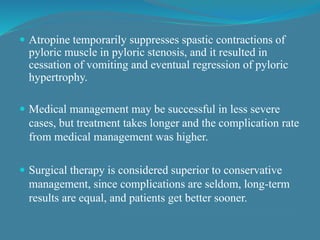  Atropine temporarily suppresses spastic contractions of
pyloric muscle in pyloric stenosis, and it resulted in
cessation of vomiting and eventual regression of pyloric
hypertrophy.
 Medical management may be successful in less severe
cases, but treatment takes longer and the complication rate
from medical management was higher.
 Surgical therapy is considered superior to conservative
management, since complications are seldom, long-term
results are equal, and patients get better sooner.
 