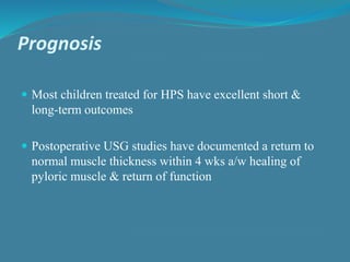 Prognosis
 Most children treated for HPS have excellent short &
long-term outcomes
 Postoperative USG studies have documented a return to
normal muscle thickness within 4 wks a/w healing of
pyloric muscle & return of function
 