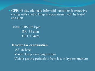  GPE: 48 day old male baby with vomiting & excessive
crying with visible lump in epigastrium well hydrated
and alert.
Vitals: HR-128 bpm
RR- 38 cpm
CFT < 3secs
Head to toe examination:
AF- at level
Visible lump over epigastrium
Visible gastric peristalsis from lt to rt hypochondrium
 