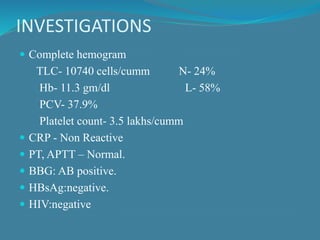 INVESTIGATIONS
 Complete hemogram
TLC- 10740 cells/cumm N- 24%
Hb- 11.3 gm/dl L- 58%
PCV- 37.9%
Platelet count- 3.5 lakhs/cumm
 CRP - Non Reactive
 PT, APTT – Normal.
 BBG: AB positive.
 HBsAg:negative.
 HIV:negative
 