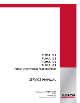 Printed in U.S.A.
Copyright © 2010 CNH America LLC. All Rights Reserved.
Case IH is a registered trademark of CNH America LLC.
Racine Wisconsin 53404 U.S.A.
PUMA 115
PUMA 125
PUMA 140
PUMA 155
Tractor with/without Multicontroller
Part number 87727132BNA
English
December 2010
Replaces part number 87727132
SERVICE MANUAL
 