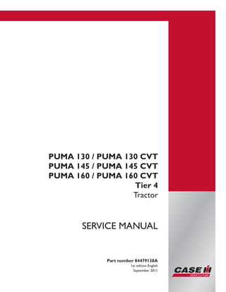 Printed in U.S.A.
Copyright © 2011 CNH America LLC. All Rights Reserved.
Case IH is a registered trademark of CNH America LLC.
Racine Wisconsin 53404 U.S.A.
PUMA 130 / PUMA 130 CVT
PUMA 145 / PUMA 145 CVT
PUMA 160 / PUMA 160 CVT
Tier 4
Tractor
Part number 84479138A
1st edition English
September 2011
SERVICE MANUAL
 