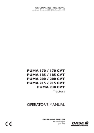 OPERATOR’S MANUAL
Part Number 84601564
4th edition English
June 2012 CASE
ORIGINAL INSTRUCTIONS
- according to Directives 2006/42/EC, Annex I 1.7.4.1
PUMA 170 / 170 CVT
PUMA 185 / 185 CVT
PUMA 200 / 200 CVT
PUMA 215 / 215 CVT
PUMA 230 CVT
Tractors
 