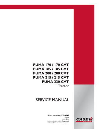 Printed in U.S.A.
Copyright © 2013 CNH America LLC. All Rights Reserved.
Case IH is a registered trademark of CNH America LLC.
Racine Wisconsin 53404 U.S.A.
PUMA 170 / 170 CVT
PUMA 185 / 185 CVT
PUMA 200 / 200 CVT
PUMA 215 / 215 CVT
PUMA 230 CVT
Tractor
Part number 47524345
English
June 2013
Replaces part number 84476208A
SERVICE MANUAL
 