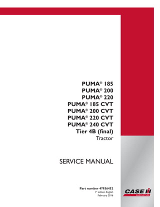Printed in U.S.A.
© 2016 CNH Industrial Osterreich GmbH. All Rights Reserved.
Case IH is a trademark registered in the United States and many
other countries, owned by or licensed to CNH Industrial N.V.,
its subsidiaries or affiliates.
PUMA®
185
PUMA®
200
PUMA®
220
PUMA®
185 CVT
PUMA®
200 CVT
PUMA®
220 CVT
PUMA®
240 CVT
Tier 4B (final)
Tractor
Part number 47936452
1st
edition English
February 2016
SERVICE MANUAL
 