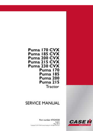 Part number 47524320
SERVICEMANUAL
1/4
Puma 170 CVX
Puma 185 CVX
Puma 200 CVX
Puma 215 CVX
Puma 230 CVX
Puma 170
Puma 185
Puma 200
Puma 215
Tractor
SERVICE MANUAL
Puma 170 CVX
Puma 185 CVX
Puma 200 CVX
Puma 215 CVX
Puma 230 CVX
Puma 170
Puma 185
Puma 200
Puma 215
Tractor
Part number 47524320
English
May 2013
Copyright © 2013 CNH Europe Holding S.A. All Rights Reserved.
 