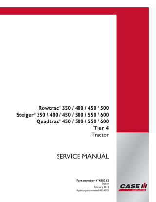 Printed in U.S.A.
Copyright © 2013 CNH America LLC. All Rights Reserved.
Case IH is a registered trademark of CNH America LLC.
Racine Wisconsin 53404 U.S.A.
Part number 47488212
English
February 2013
Replaces part number 84354095
SERVICE MANUAL
RowtracTM
350 / 400 / 450 / 500
Steiger®
350 / 400 / 450 / 500 / 550 / 600
Quadtrac®
450 / 500 / 550 / 600
Tier 4
Tractor
 