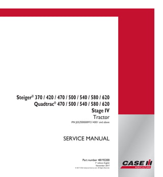 SERVICE MANUAL
Steiger®
370 / 420 / 470 / 500 / 540 / 580 / 620
Quadtrac®
470 / 500 / 540 / 580 / 620
Stage IV
Tractor
PIN JEEZ00000FF314001 and above
© 2017 CNH Industrial America LLC. All Rights Reserved.
Part number 48193200
1st
edition English
November 2017
Part number 48193200
SERVICEMANUAL
1/6
Steiger®
370/420/470/500/
540/580/620
Quadtrac®
470/500/540/580/620
Stage IV
Tractor
PIN JEEZ00000FF314001 and above
 