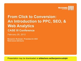 From Click to Conversion:
An Introduction to PPC, SEO, &
Web Analytics
CASE III Conference
February 20, 2012

Benjamin Rudolph, President & CEO
Relevance Advisors




Presentation may be downloaded at slideshare.net/benjaminrudolph
 