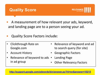 Quality Score

• A measurement of how relevant your ads, keyword,
 and landing page are to a person seeing your ad.

• Quality Score Factors include:

• Clickthrough Rate on            • Relevance of keyword and ad
  Google.com                        to search query (for site)
• Account History                 • Geographic Factors
• Relevance of keyword to ads     • Landing Page
  in ad group                     • Other Relevancy Factors

 http://support.google.com/adwords/bin/answer.py?hl=en&answer=10215
 