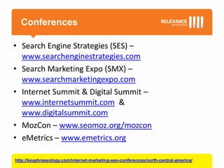 Conferences

• Search Engine Strategies (SES) –
  www.searchenginestrategies.com
• Search Marketing Expo (SMX) –
  www.searchmarketingexpo.com
• Internet Summit & Digital Summit –
  www.internetsummit.com &
  www.digitalsummit.com
• MozCon – www.seomoz.org/mozcon
• eMetrics – www.emetrics.org

http://keyphraseology.com/internet-marketing-seo-conferences/north-central-america/
 