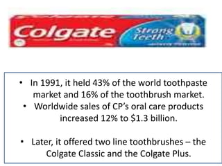 • In 1991, it held 43% of the world toothpaste
market and 16% of the toothbrush market.
• Worldwide sales of CP’s oral care products
increased 12% to $1.3 billion.
• Later, it offered two line toothbrushes – the
Colgate Classic and the Colgate Plus.
 