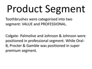 Product Segment
Toothbrushes were categorised into two
segment: VALUE and PROFESSIONAL.
Colgate- Palmolive and Johnson & Johnson were
positioned in professional segment. While Oral-
B, Procter & Gamble was positioned in super
premium segment.
 