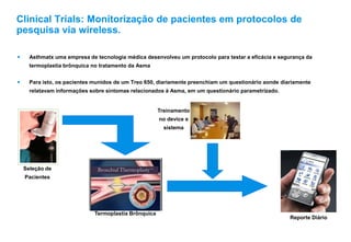 Clinical Trials: Monitorização de pacientes em protocolos de
pesquisa via wireless.
 Asthmatx uma empresa de tecnologia médica desenvolveu um protocolo para testar a eficácia e segurança da
termoplastia brônquica no tratamento da Asma
 Para isto, os pacientes munidos de um Treo 650, diariamente preenchiam um questionário aonde diariamente
relatavam informações sobre sintomas relacionados à Asma, em um questionário parametrizado.
Seleção de
Pacientes
Reporte Diário
Termoplastia Brônquica
Treinamento
no device e
sistema
 