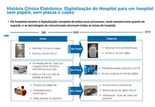 Os hospitais tendem à digitalização completa de todos seus processos, tanto assistenciais quanto de
suporte, e as tecnologias de comunicação alcançam todas as áreas do hospital.
História Clínica Eletrônica: Digitalização do Hospital para um hospital
sem papéis, sem placas e cabos
 