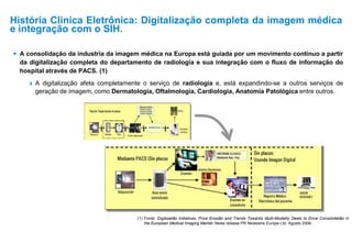  A consolidação da industria da imagem médica na Europa está guiada por um movimento contínuo a partir
da digitalização completa do departamento de radiologia e sua integração com o fluxo de informação do
hospital através de PACS. (1)
 A digitalização afeta completamente o serviço de radiologia e, está expandindo-se a outros serviços de
geração de imagem, como Dermatologia, Oftalmologia, Cardiologia, Anatomia Patológica entre outros.
(1) Fonte: Digitisatião Initiatives, Price Erosião and Trends Towards Multi-Modality Deals to Drive Consolidatião in
the European Medical Imaging Market. News release PR Newswire Europe Ltd. Agosto 2006.
História Clinica Eletrônica: Digitalização completa da imagem médica
e integração com o SIH.
 