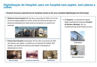  Existem diversas experiências de hospitais aonde se fez uma completa digitalização da informação:
 Indiana Heart Hospital (Indianapolis. EE.UU) abriu suas portas em 2003
sem placas e sem papéis, e constitui-se num exemplo de hospital 100%
wireless, cujo desenho da estrutura está dirigido à otimização da
digitalização do centro.
Sala de imagem Controle de enfermaria Apartamento
 Oklahoma Heart Hospital (EE.UU) abriu suas portas em 2002 e foi um dos
primeiros hospitais digitais do mundo, aonde não há fichas de papel, nem
placas de radiografias nem salas aonde se armazenam os arquivos dos
pacientes.
 Na Espanha, um exemplo de hospital
digital recentemente inaugurado Hospital
de Sanitas a Moraleja, com um
investimento total de 48 milhões de euros.
Vista exterior
Posto de enfermaria
Digitalização do Hospital: para um hospital sem papéis, sem placas e
cabos
 