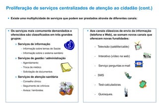  Existe uma multiplicidade de serviços que podem ser prestados através de diferentes canais:
 Os serviços mais comumente demandados e
oferecidos são classificados em três grandes
grupos:
 Serviços de informação
– Informação sobre temas de Saúde
– Informação sobre o sistema sanitário
 Serviços de gestão / administração
– Agendamento
– Troca de médico
– Solicitação de documentos
 Serviços de atenção sanitária
– Conselho clínico
– Seguimento de crônicos
– Avisos / lembretes
• Televisão (satélite/cable)
• Interativo (vídeo na web)
• Serviço perguntas e-mail
• SMS
• Test-calculadoras
• Quiosques.
 Aos canais clássicos de envio da informação
(telefone e Web), se somam novos canais que
oferecem novas funalidades:
Proliferação de serviços centralizados de atenção ao cidadão (cont.)
 