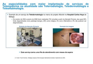 As especialidades com maior implantação de serviços de
Telemedicina na atualidade são Telerradiologia, Teledermatologia e
Teleoftalmologia.
(1) Fonte: Frost & Sullivan. Strategic analysis of the European telemedicine markets. Septiembre de 2004.
 Este serviço zerou uma fila de atendimento com meses de espera
 Exemplo de um serviço de Teledermatologia no marco do projeto Alborán no Hospital Carlos Haya de
Málaga.
 De outubro de 2004 a janeiro de 2006 foram realizadas 702 consultas a partir da Atenção Primaria, das quais 56%
forão diagnosticadas como patologia benigna, 29% como maligna, 6% como inflamatória e 9% não puderam ser
diagnosticadas.
Estação de Atenção Primaria Exemplo de imagem
 