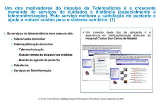Um dos motivadores do impulso da Telemedicina é a crescente
demanda de serviços de cuidados à distância (especialmente a
telemonitorização). Este serviço melhora a satisfação do paciente e
ajuda a reduzir custos para o sistema sanitário. (1)
(1) Fonte: Frost & Sullivan. Strategic analysis of the European telemedicine markets. Septiembre de 2004.
 Os serviços de teleassistência mais comuns são:
 Teleconsulta domiciliar
 Telehospitalização domiciliar
– Telemonitorização
– Gestão remota de dispositivos médicos
– Gestão da agenda do paciente
 Telealarme
 Serviços de Teleinformação
 Um exemplo deste tipo de aplicação é a
experiência em telehospitalização domiciliar do
Hospital Clínico San Carlos de Madrid.
 
