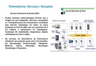 Serviço Extremeño de Saúde (SES)
 Projeto Zurbarán (Telerradiologia) Permite que a
imagem de uma radiografia, ultra-som, mamografia
ou Tomografia possa ser armazenada e consultada
pela Internet. Implantada em todas as áreas
sanitárias ao final de 2004 com um orçamento de €
5,2 milhões e participaram 70 radiologistas.
Contempla 60 modalidades diagnósticas digitais
radiológicas em toda a região.
 Os serviços de telemedicina de Extremadura
atenderam ano passado quase cinco mil consultas,
em Dermatologia, Endocrinologia, Tabagismo,
Medicina Interna, Nefrologia, Neurologia,
Hematologia e Psiquiatria.
Telemedicina: Serviços / Soluções
 