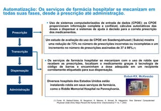 (1) Fonte: W. Baldauf-Sobez, M. Bergstrom, K. Meisner, A. Ahmad, M. Häggström. How Siemens’ Computerized
Physician Order Entry Helps Prevent the Human Error. Electromedica 71 no. 1. 2003
Prescrição
Transcrição
Dispensação
Administração
 Uso de sistemas computadorizados de entrada de dados (CPOE): os CPOE
proporcionam informação completa e confiável, cálculos automáticos das
doses a dispensar e sistemas de ajuda à decisão para a correta prescrição
dos medicamentos.
Um estudo de avaliação do uso de CPOE em Soedersjukhuset ( Suécia) mostra
uma redução de 73% no número de prescrições incorretas ou incompletas e um
incremento no número de prescrições assinadas de 37 à 98%.(1)
● Os serviços de farmácia hospitalar se mecanizam com o uso de robôs que
recebem as prescrições, localizam o medicamento graças à tecnologia de
código de barras e encaminham a dose adequada em um recipiente
corretamente etiquetado para sua dispensação.
Diversos hospitais dos Estados Unidos estão
instalando robôs em seus serviços de farmácia,
como o Riddle Memorial Hospital na Pennsylvania.
Robot-RX, McKessão
Automatização: Os serviços de farmácia hospitalar se mecanizam em
todas suas fases, desde a prescrição até administração.
 