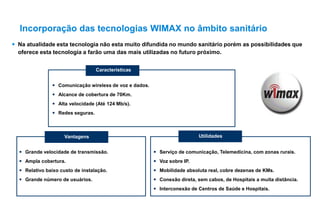  Na atualidade esta tecnologia não esta muito difundida no mundo sanitário porém as possibilidades que
oferece esta tecnologia a farão uma das mais utilizadas no futuro próximo.
 Comunicação wireless de voz e dados.
 Alcance de cobertura de 70Km.
 Alta velocidade (Até 124 Mb/s).
 Redes seguras.
Vantagens
 Grande velocidade de transmissão.
 Ampla cobertura.
 Relativo baixo custo de instalação.
 Grande número de usuários.
Utilidades
 Serviço de comunicação, Telemedicina, com zonas rurais.
 Voz sobre IP.
 Mobilidade absoluta real, cobre dezenas de KMs.
 Conexão direta, sem cabos, de Hospitais a muita distância.
 Interconexão de Centros de Saúde e Hospitais.
Características
Incorporação das tecnologias WIMAX no âmbito sanitário
 