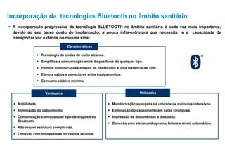  A incorporação progressiva da tecnologia BLUETOOTH no âmbito sanitário é cada vez mais importante,
devido ao seu baixo custo de implantação, a pouca infra-estrutura que necessita e a capacidade de
transportar voz e dados no mesma sinal.
 Tecnologia de ondas de curto alcance.
 Simplifica a comunicação entre dispositivos de qualquer tipo.
 Permite comunicações através de obstáculos a uma distância de 10m.
 Elimina cabos e conectores entre equipamentos.
 Consumo elétrico mínimo.
Vantagens
 Mobilidade.
 Eliminação do cabeamento.
 Comunicação com qualquer tipo de dispositivo
Bluetooth.
 Não requer estrutura complicada.
 Conexão com impressoras no raio de alcance.
Utilidades
 Monitorização avançada na unidade de cuidados intensivos.
 Eliminação do cabeamento em salas cirúrgicas.
 Impressão de documentos a distância.
 Conexão com eletrocardiograma, leitura e envio automático.
Características
Incorporação da tecnologias Bluetooth no âmbito sanitário
 