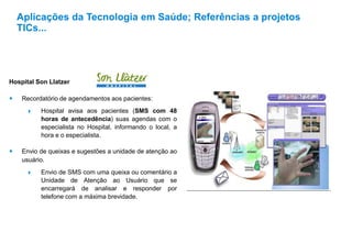 Hospital Son Llatzer
 Recordatório de agendamentos aos pacientes:
 Hospital avisa aos pacientes (SMS com 48
horas de antecedência) suas agendas com o
especialista no Hospital, informando o local, a
hora e o especialista.
 Envio de queixas e sugestões a unidade de atenção ao
usuário.
 Envio de SMS com uma queixa ou comentário a
Unidade de Atenção ao Usuário que se
encarregará de analisar e responder por
telefone com a máxima brevidade.
Aplicações da Tecnologia em Saúde; Referências a projetos
TICs...
 