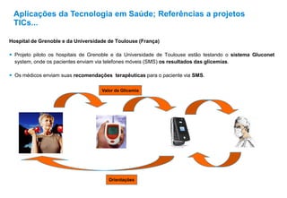 Hospital de Grenoble e da Universidade de Toulouse (França)
 Projeto piloto os hospitais de Grenoble e da Universidade de Toulouse estão testando o sistema Gluconet
system, onde os pacientes enviam via telefones móveis (SMS) os resultados das glicemias.
 Os médicos enviam suas recomendações terapêuticas para o paciente via SMS.
Aplicações da Tecnologia em Saúde; Referências a projetos
TICs...
Valor da Glicemia
Orientações
 