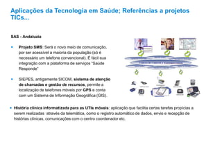 SAS - Andaluzia
 Projeto SMS: Será o novo meio de comunicação,
por ser acessível a maioria da população (só é
necessário um telefone convencional). É fácil sua
integração com a plataforma de serviços “Saúde
Responde”
 SIEPES, antigamente SICOM, sistema de atenção
de chamadas e gestão de recursos, permite a
localização de telefones móveis por GPS e conta
com um Sistema de Informação Geográfica (GIS).
 História clínica informatizada para as UTIs móveis: aplicação que facilita certas tarefas propícias a
serem realizadas através da telemática, como o registro automático de dados, envio e recepção de
histórias clínicas, comunicações com o centro coordenador etc.
Aplicações da Tecnologia em Saúde; Referências a projetos
TICs...
 