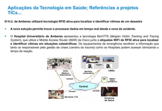 Aplicações da Tecnologia em Saúde; Referências a projetos
TICs...
O H.U. de Amberes utilizará tecnologia RFID ativa para localizar e identificar vítimas de um desastre
 A nova solução permite trocar e processar dados em tempo real desde a cena do acidente.
 O Hospital Universitário de Amberes apresentou a tecnologia BeViTTS (Belgian Victim Tracking and Tracing
System), que utiliza o Mobile Access Router (MAR) da Cisco junto a etiquetas WiFi de RFID ativa para localizar
e identificar vítimas em situações catastróficas. Os equipamentos de emergência recolhem a informação que
tanto os responsáveis pela gestão de crises (cenário do trauma) como os Hospitais podem acessar otimizando o
tempo de reação.
Central
 